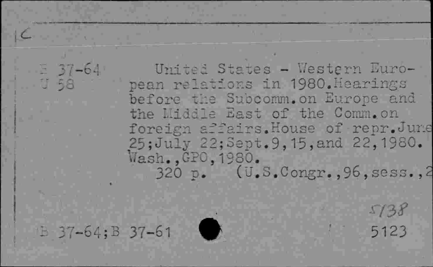 ﻿7-64
3
United States - Western European relations in 1980.Hearings before the Subcomm.on Europe and the Lliddle East of the Comm, on foreign affairs.House of repr.Ju 25;July 22;Sept.9,15,and 22,1980 Wash.,GPO,1980.
320 p. (U.S.Congr.,96,sess.
7-64;B 37-61
5123